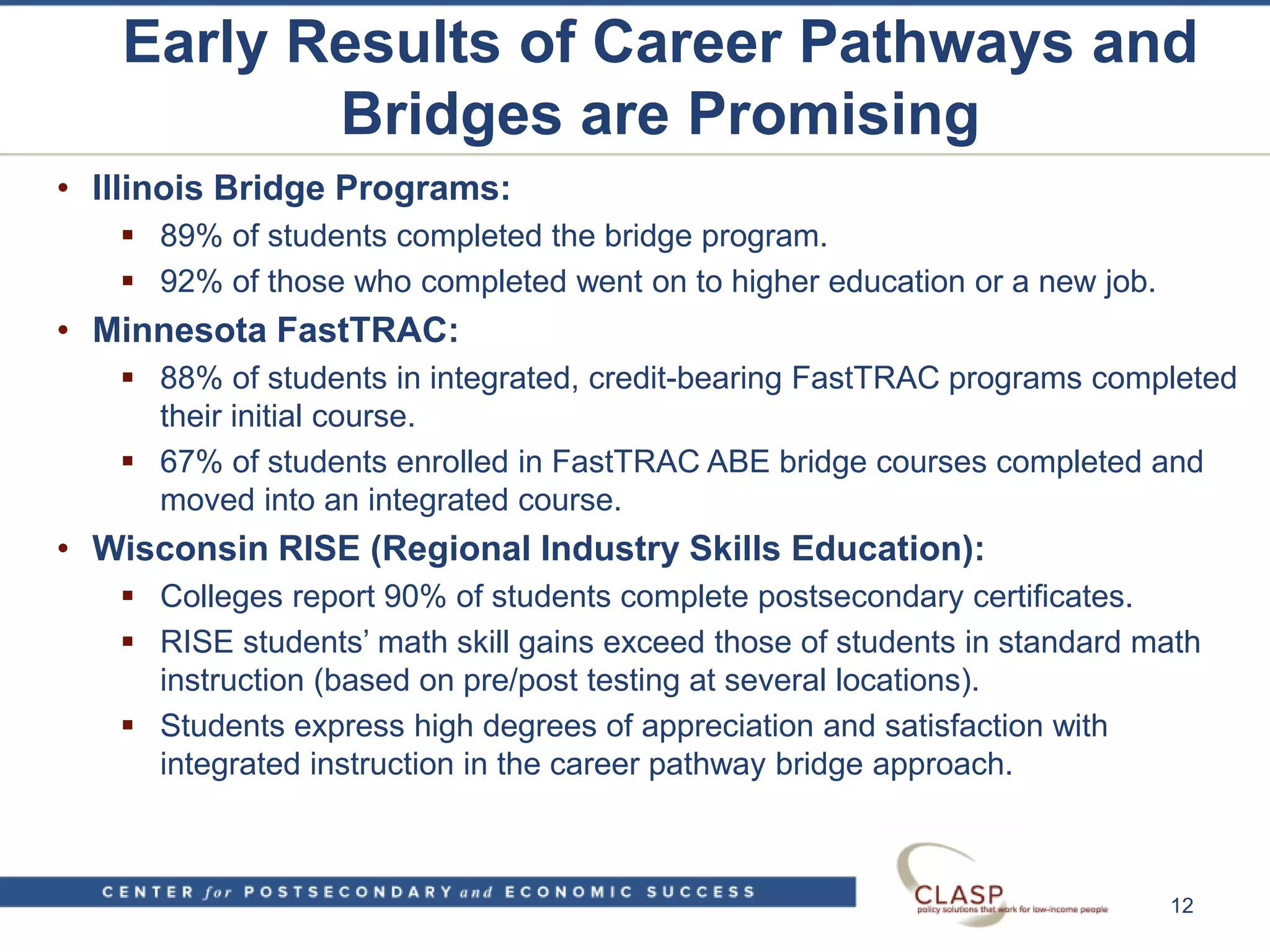 Early Results of Career Pathways and
Bridges are Promising
• Illinois Bridge Programs:
 89% of students completed the bridge program.
 92% of those who completed went on to higher education or a new job.
• Minnesota FastTRAC:
 88% of students in integrated, credit-bearing FastTRAC programs completed
their initial course.
 67% of students enrolled in FastTRAC ABE bridge courses completed and
moved into an integrated course.
• Wisconsin RISE (Regional Industry Skills Education):
 Colleges report 90% of students complete postsecondary certificates.
 RISE students’ math skill gains exceed those of students in standard math
instruction (based on pre/post testing at several locations).
 Students express high degrees of appreciation and satisfaction with
integrated instruction in the career pathway bridge approach.
12
 