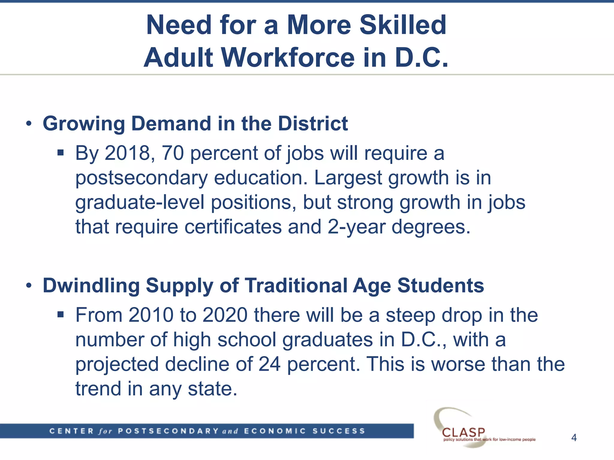 Need for a More Skilled
Adult Workforce in D.C.
• Growing Demand in the District
 By 2018, 70 percent of jobs will require a
postsecondary education. Largest growth is in
graduate-level positions, but strong growth in jobs
that require certificates and 2-year degrees.
• Dwindling Supply of Traditional Age Students
 From 2010 to 2020 there will be a steep drop in the
number of high school graduates in D.C., with a
projected decline of 24 percent. This is worse than the
trend in any state.
4
 