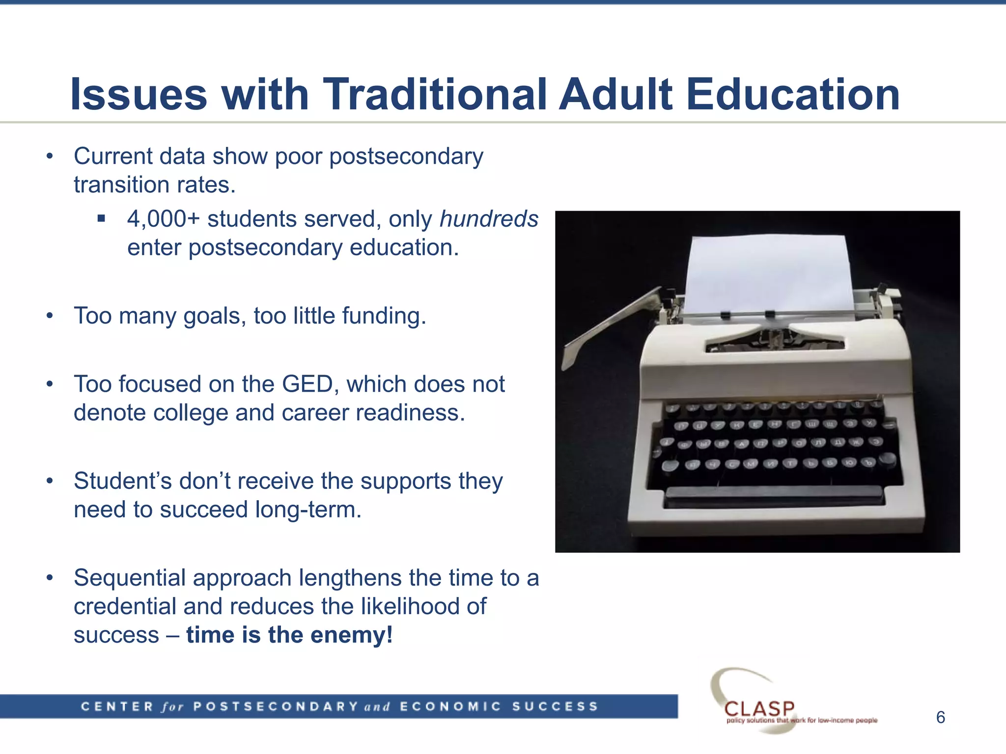 Issues with Traditional Adult Education
• Current data show poor postsecondary
transition rates.
 4,000+ students served, only hundreds
enter postsecondary education.
• Too many goals, too little funding.
• Too focused on the GED, which does not
denote college and career readiness.
• Student’s don’t receive the supports they
need to succeed long-term.
• Sequential approach lengthens the time to a
credential and reduces the likelihood of
success – time is the enemy!
6
 
