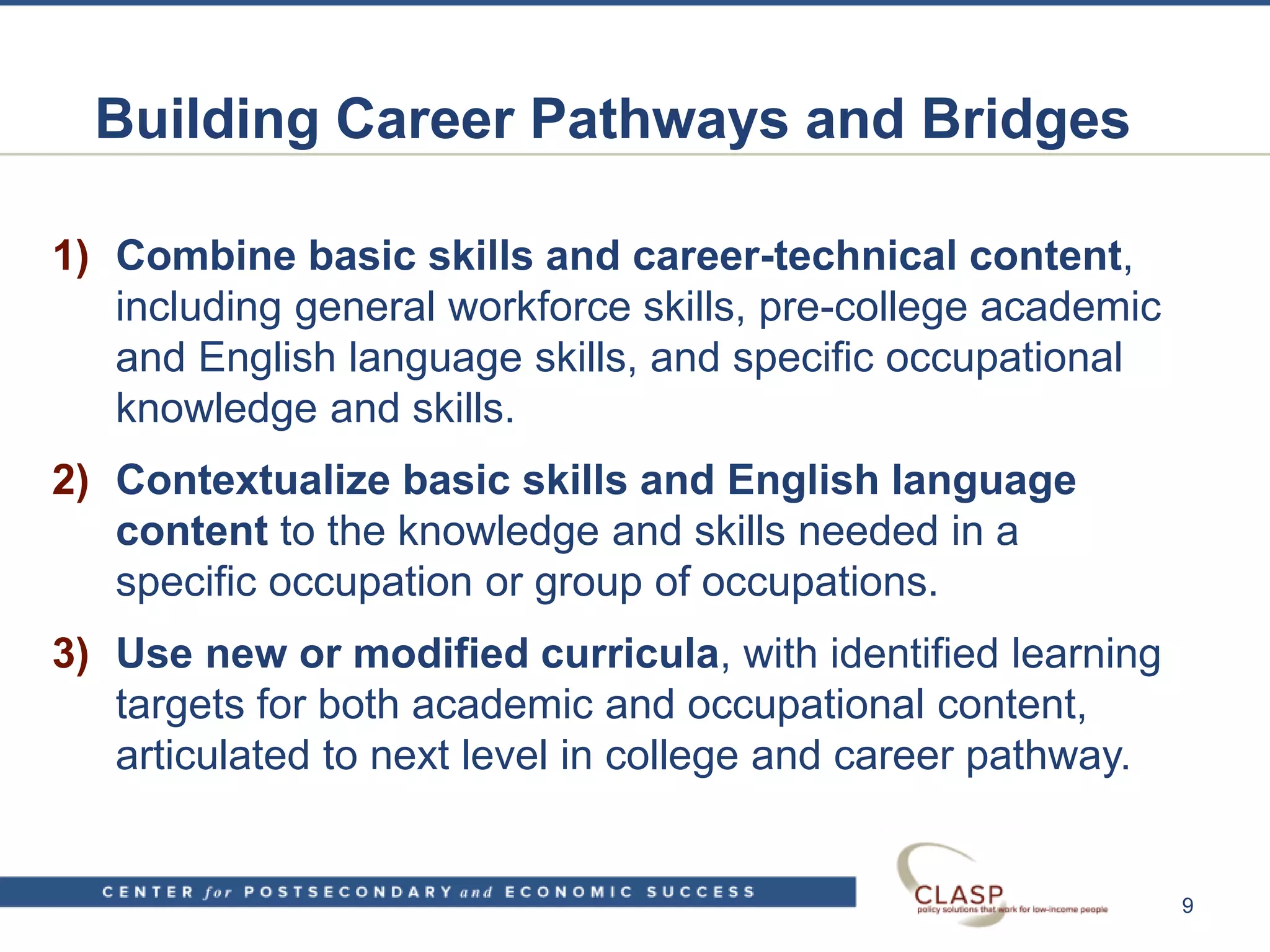 Building Career Pathways and Bridges
1) Combine basic skills and career-technical content,
including general workforce skills, pre-college academic
and English language skills, and specific occupational
knowledge and skills.
2) Contextualize basic skills and English language
content to the knowledge and skills needed in a
specific occupation or group of occupations.
3) Use new or modified curricula, with identified learning
targets for both academic and occupational content,
articulated to next level in college and career pathway.
9
 