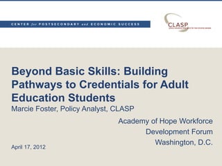 Beyond Basic Skills: Building
Pathways to Credentials for Adult
Education Students
Marcie Foster, Policy Analyst, CLASP
Academy of Hope Workforce
Development Forum
Washington, D.C.
April 17, 2012
 