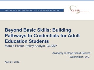 Beyond Basic Skills: Building
Pathways to Credentials for Adult
Education Students
Marcie Foster, Policy Analyst, CLASP

                                Academy of Hope Board Retreat
                                             Washington, D.C.
April 21, 2012
 