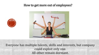 Howto getmore out of employees? 
Everyone has multiple talents, skills and interests, but company 
could exploit only one. 
All other remain dormant. 
 