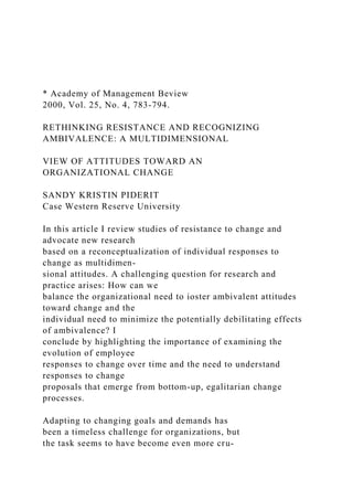 * Academy of Management Beview
2000, Vol. 25, No. 4, 783-794.
RETHINKING RESISTANCE AND RECOGNIZING
AMBIVALENCE: A MULTIDIMENSIONAL
VIEW OF ATTITUDES TOWARD AN
ORGANIZATIONAL CHANGE
SANDY KRISTIN PIDERIT
Case Western Reserve University
In this article I review studies of resistance to change and
advocate new research
based on a reconceptualization of individual responses to
change as multidimen-
sional attitudes. A challenging question for research and
practice arises: How can we
balance the organizational need to ioster ambivalent attitudes
toward change and the
individual need to minimize the potentially debilitating effects
of ambivalence? I
conclude by highlighting the importance of examining the
evolution of employee
responses to change over time and the need to understand
responses to change
proposals that emerge from bottom-up, egalitarian change
processes.
Adapting to changing goals and demands has
been a timeless challenge for organizations, but
the task seems to have become even more cru-
 