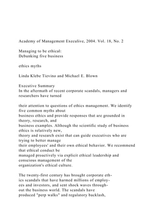 Academy of Management Execulive, 2004. Vol. 18, No. 2
Managing to be ethical:
Debunking five business
ethics myths
Linda Klebe Tievino and Michael E. Blown
Executive Summary
In the aftermath of recent corporate scandals, managers and
researchers have turned
their attention to questions of ethics management. We identify
five common myths about
business ethics and provide responses that are grounded in
theory, research, and
business examples. Although the scientific study of business
ethics is relatively new,
theory and research exist that can guide executives who are
trying to better manage
their employees' and their own ethical behavior. We recommend
that ethical conduct be
managed proactively via explicit ethical leadership and
conscious management of the
organization's ethical culture.
The twenty-first century has brought corporate eth-
ics scandals that have harmed millions of employ-
ees and investors, and sent shock waves through-
out the business world. The scandals have
produced "perp walks" and regulatory backlash,
 