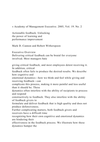 » Academy of Management Executive. 2005, Vol. 19. No. 2
Actionable feedback: Unlocking
the power of learning and
performance improvement
Mark D. Cannon and Robert Witherspoon
Executive Overview
Delivering critical feedback can be brutal for everyone
involved. Most managers hate
giving critical feedback, and most employees detest receiving it.
In addition, critical
feedback often fails to produce the desired results. We describe
how cognitive and
emotional dynamics—how we think and feel while giving and
receiving feedback—can
complicate this process, making it more painful and less useful
than it should be. These
dynamics often interfere with the ability of recipients to process
and respond
constructively to feedback. They also interfere with the ability
of feedback givers to
formulate and deliver feedback that is high quality and does not
produce defensiveness.
Further complicating matters, both feedback givers and
receivers have a difficult time
recognizing how their own cognitive and emotional dynamics
are hindering their
effectiveness in the feedback process. We illustrate how these
dynamics hamper the
 
