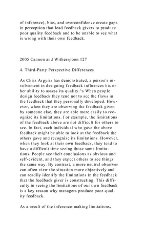 of inference), bias, and overconfidence create gaps
in perception that lead feedback givers to produce
poor quality feedback and to be unable to see what
is wrong with their own feedback.
2005 Cannon and Witherspoon 127
4. Third-Party Perspective Differences
As Chris Argyris has demonstrated, a person's in-
volvement in designing feedback influences his or
her ability to assess its quality.^s When people
design feedback they tend not to see the flaws in
the feedback that they personally developed. How-
ever, when they are observing the feedback given
by someone else, they are able more easily to rec-
ognize its limitations. For example, the limitations
of the feedback above are not difficult for others to
see. In fact, each individual who gave the above
feedback might be able to look at the feedback the
others gave and recognize its limitations. However,
when they look at their own feedback, they tend to
have a difficult time seeing those same limita-
tions. People see their conclusions as obvious and
self-evident, and they expect others to see things
the same way. By contrast, a more neutral observer
can often view the situation more objectively and
can readily identify the limitations in the feedback
that the feedback giver is constructing. This diffi-
culty in seeing the limitations of our own feedback
is a key reason why managers produce poor-qual-
ity feedback.
As a result of the inference-making limitations,
 