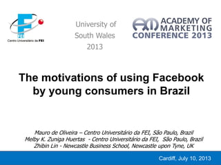 The motivations of using Facebook
by young consumers in Brazil
University of
South Wales
2013
Cardiff, July 10, 2013
Mauro de Oliveira – Centro Universitário da FEI, São Paulo, Brazil
Melby K. Zuniga Huertas - Centro Universitário da FEI, São Paulo, Brazil
Zhibin Lin - Newcastle Business School, Newcastle upon Tyne, UK
 