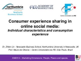 Consumer experience sharing in
online social media:
Individual characteristics and consumption
experience
Dr. Zhibin Lin - Newcastle Business School, Northumbria University in Newcastle, UK
Prof. Mauro de Oliveira – Centro Universitário da FEI, São Paulo, Brazil
AM2014 – Marketing Dimensions: People, Places and spaces.
NewCastle
Business School
 