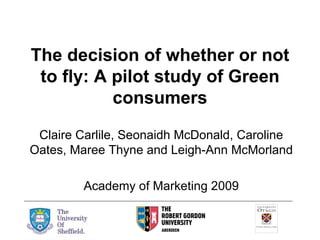 The decision of whether or not to fly: A pilot study of Green consumers Claire Carlile, Seonaidh McDonald, Caroline Oates, Maree Thyne and Leigh-Ann McMorland Academy of Marketing 2009 