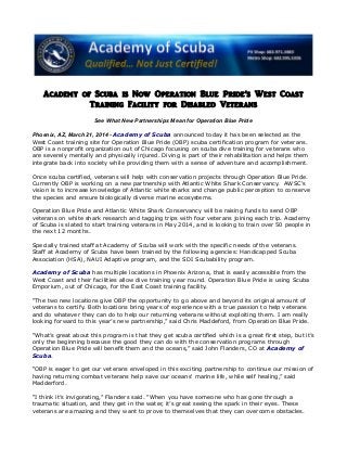 Academy of Scuba is Now Operation Blue Pride’s West Coast
Training Facility for Disabled Veterans
See What New Partnerships Mean for Operation Blue Pride
Phoenix, AZ, March 21, 2014 - Academy of Scuba announced today it has been selected as the
West Coast training site for Operation Blue Pride (OBP) scuba certification program for veterans.
OBP is a nonprofit organization out of Chicago focusing on scuba dive training for veterans who
are severely mentally and physically injured. Diving is part of their rehabilitation and helps them
integrate back into society while providing them with a sense of adventure and accomplishment.
Once scuba certified, veterans will help with conservation projects through Operation Blue Pride.
Currently OBP is working on a new partnership with Atlantic White Shark Conservancy. AWSC's
vision is to increase knowledge of Atlantic white sharks and change public perception to conserve
the species and ensure biologically diverse marine ecosystems.
Operation Blue Pride and Atlantic White Shark Conservancy will be raising funds to send OBP
veterans on white shark research and tagging trips with four veterans joining each trip. Academy
of Scuba is slated to start training veterans in May 2014, and is looking to train over 50 people in
the next 12 months.
Specially trained staff at Academy of Scuba will work with the specific needs of the veterans.
Staff at Academy of Scuba have been trained by the following agencies: Handicapped Scuba
Association (HSA), NAUI Adaptive program, and the SDI Scubability program.
Academy of Scuba has multiple locations in Phoenix Arizona, that is easily accessible from the
West Coast and their facilities allow dive training year round. Operation Blue Pride is using Scuba
Emporium, out of Chicago, for the East Coast training facility.
“The two new locations give OBP the opportunity to go above and beyond its original amount of
veterans to certify. Both locations bring years of experience with a true passion to help veterans
and do whatever they can do to help our returning veterans without exploiting them. I am really
looking forward to this year’s new partnership,” said Chris Maddeford, from Operation Blue Pride.
“What’s great about this program is that they get scuba certified which is a great first step, but it’s
only the beginning because the good they can do with the conservation programs through
Operation Blue Pride will benefit them and the oceans,” said John Flanders, CO at Academy of
Scuba.
“OBP is eager to get our veterans enveloped in this exciting partnership to continue our mission of
having returning combat veterans help save our oceans' marine life, while self healing,” said
Madderford.
“I think it’s invigorating,” Flanders said. “When you have someone who has gone through a
traumatic situation, and they get in the water, it’s great seeing the spark in their eyes. These
veterans are amazing and they want to prove to themselves that they can overcome obstacles.
 