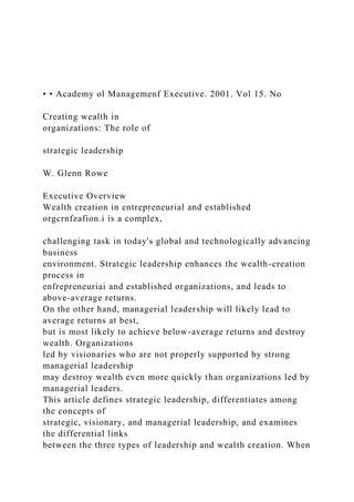 • • Academy ol Managemenf Executive. 2001. Vol 15. No
Creating wealth in
organizations: The role of
strategic leadership
W. Glenn Rowe
Executive Overview
Wealth creation in entrepreneurial and established
orgcrnfzafion.i is a complex,
challenging task in today's global and technologically advancing
business
environment. Strategic leadership enhances the wealth-creation
process in
enfrepreneuriai and established organizations, and leads to
above-average returns.
On the other hand, managerial leadership will likely lead to
average returns at best,
but is most likely to achieve below-average returns and destroy
wealth. Organizations
led by visionaries who are not properly supported by strong
managerial leadership
may destroy wealth even more quickly than organizations led by
managerial leaders.
This article defines strategic leadership, differentiates among
the concepts of
strategic, visionary, and managerial leadership, and examines
the differential links
between the three types of leadership and wealth creation. When
 