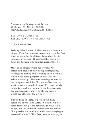 * Academy ol Management Review
2012. Vol. 37. No. 4. 490-501.
hltp*dx.doi.org/10.M65/amr.2012.0165
EDITOR'S COMMENTS:
REFLECTIONS ON THE CRAFT OF
CLEAR WRITING
Writing is hard work. A clear sentence is no ac-
cident. Very few sentences come out right the first
time, or even the third time. Remember this in
moments of despair. If you find that writing is
hard, it's because it is hard (Zinsser, 2006: 9).
Most of us struggle with our writing. We
thrash and hack our way through paragraphs,
writing and editing and rewriting until we think
we've made some progress on that God-for-
saken manuscript. The next morning we turn on
the computer, read the file, and realize that our
work of art is a muddled mess. We curse, hit the
delete key, and start again. It can be a frustrat-
ing process, particularly for theory papers,
which are all about the writing.
But we hang in there. We finish the manu-
script and submit it to AMR. We wait. We wait
some more. We get the reviews. The rejection
stings, but the reviewer's comments are worse:
"I'm puzzled a s to what exactly you are trying to
accomplish here." "The first twenty-three pages
 
