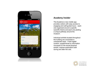 Academy Insider
The Academy’s new mobile app
provides visitors with easy access to
engaging and self-guided tours – each
one organized around a specific
scientific theme and each one plotting
a unique pathway around the
museum.

Individual exhibits located throughout
the building are connected in
unexpected ways. Fresh digital
content, supplemental to information
conveyed on the actual physical
exhibit, inspires exploration both
during and after the visit.
 