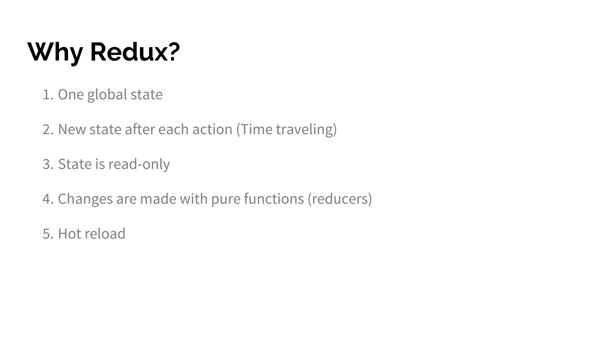 Why Redux?
1. One global state
2. New state after each action (Time traveling)
3. State is read-only
4. Changes are made with pure functions (reducers)
5. Hot reload
 