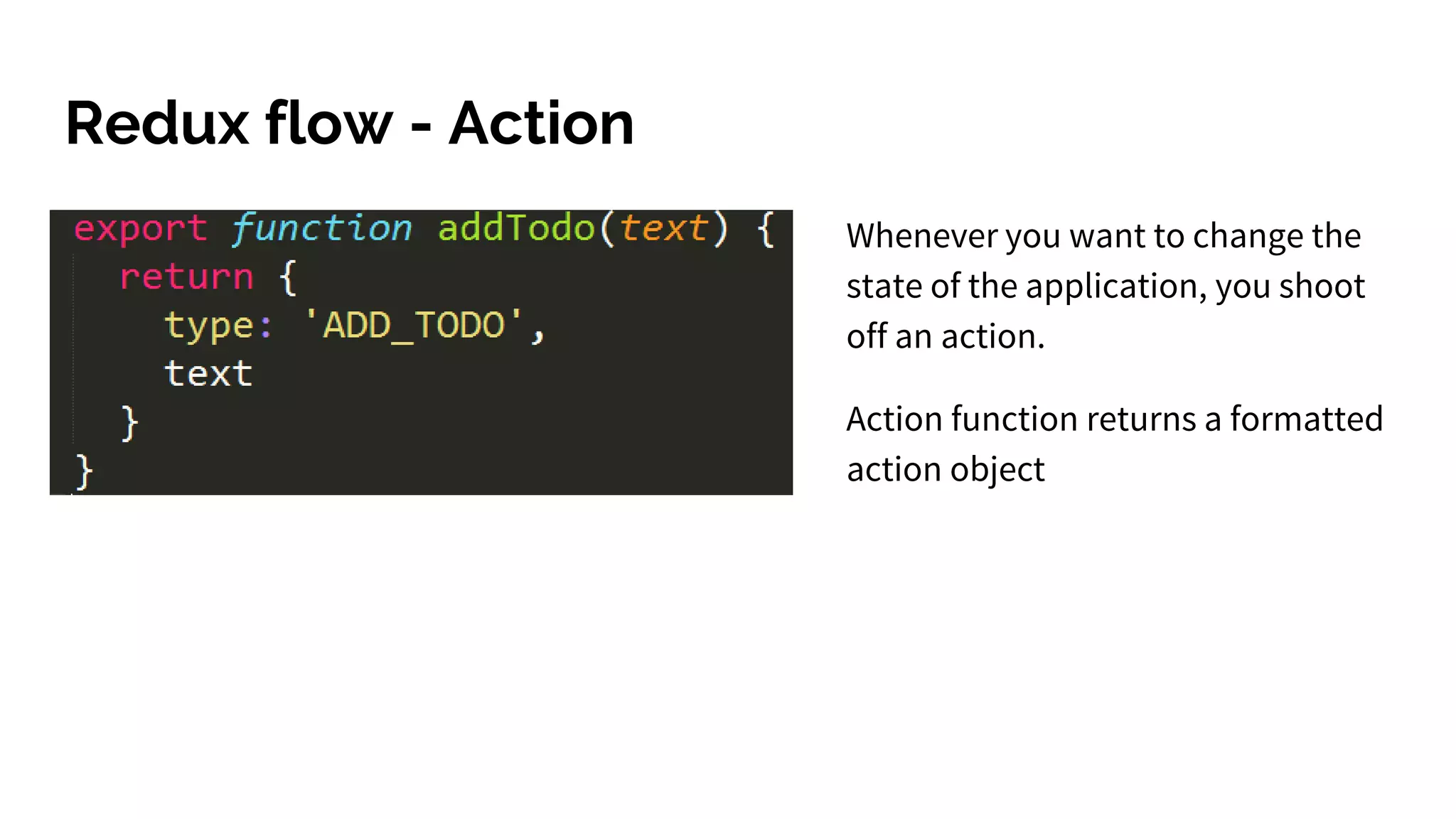 Redux flow - Action
Whenever you want to change the
state of the application, you shoot
off an action.
Action function returns a formatted
action object
 