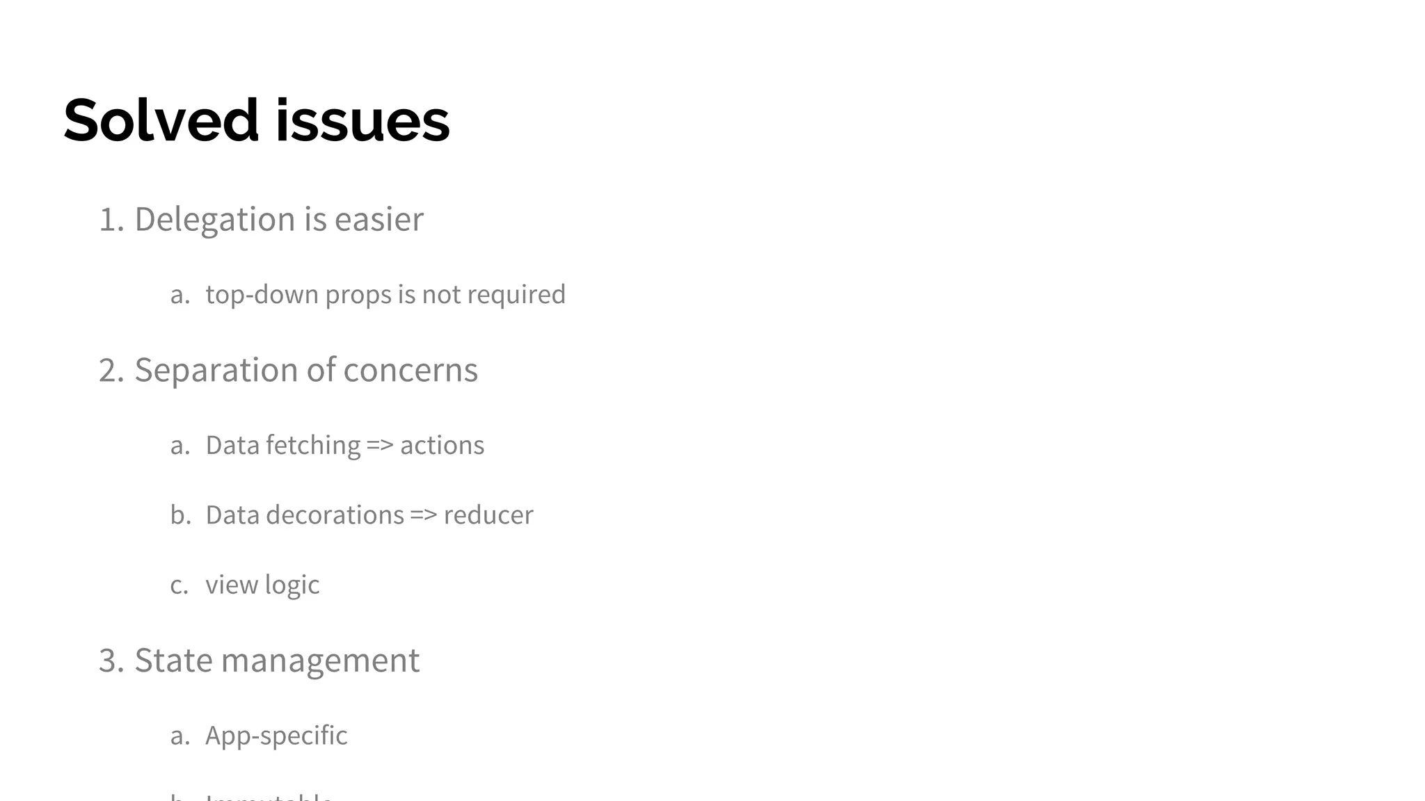 Solved issues
1. Delegation is easier
a. top-down props is not required
2. Separation of concerns
a. Data fetching => actions
b. Data decorations => reducer
c. view logic
3. State management
a. App-specific
 