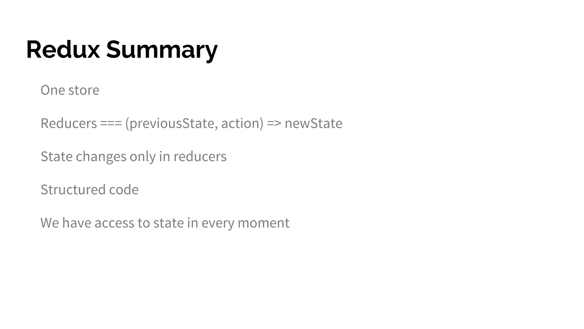 Redux Summary
One store
Reducers === (previousState, action) => newState
State changes only in reducers
Structured code
We have access to state in every moment
 