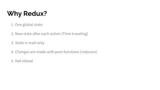 Why Redux?
1. One global state
2. New state after each action (Time traveling)
3. State is read-only
4. Changes are made with pure functions (reducers)
5. Hot reload
 
