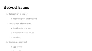 Solved issues
1. Delegation is easier
a. top-down props is not required
2. Separation of concerns
a. Data fetching => actions
b. Data decorations => reducer
c. view logic
3. State management
a. App-specific
 