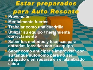 Estar preparados para Auto Rescate Prevenci ó n Mentalmente fuertes Trabajar como una cuadrilla Utilizar su equipo / herramienta correctamente Saber los metodos y tecnicas para entradas forzadas con su equipo Saber como anticipar e improvisar con su tanque autonomo para no ser atrapado o enrredarse en el alambrado caido 