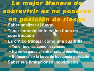 La mejor Manera de sobrevivir es no ponerse en posición de riesgo Saber analizar el fuego Tener conocimiento en los tipos de construcci ó n Es critico trabajar como una cuadrilla Tener buenas comunicaci ó nes No arriesgarse al entrar solo o desviarse Enfocarse en la tarea de busqueda y rescate Saber sus limitaci ó nes individuales 