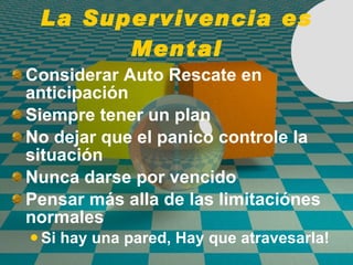 La Supervivencia es Mental Considerar Auto Rescate en anticipaci ó n Siempre tener un plan No dejar que el panico controle la situaci ó n Nunca darse por vencido Pensar más alla de las limitaci ó nes normales Si hay una pared, Hay que atravesarla! 