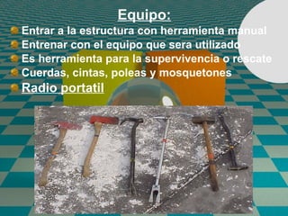 Equipo: Entrar a la estructura con herramienta manual Entrenar con el equipo que sera utilizado Es herramienta para la supervivencia o rescate Cuerdas, cintas, poleas y mosquetones Radio portatil 