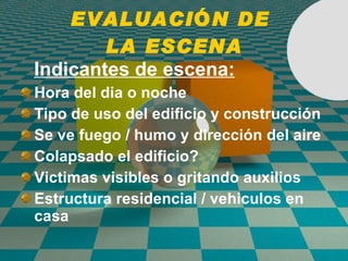 EVALUACI Ó N DE  LA ESCENA Indicantes de escena: Hora del dia o noche Tipo de uso del edificio y construcción Se ve fuego / humo y dirección del aire Colapsado el edificio? Victimas visibles o gritando auxilios Estructura residencial / vehiculos en casa 