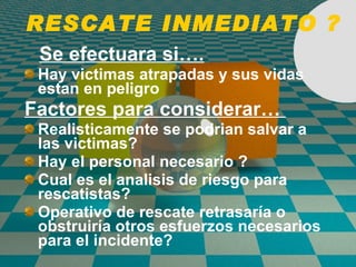 RESCATE INMEDIATO ? Se efectuara si…. Hay victimas atrapadas y sus vidas estan en peligro Factores para considerar…  Realisticamente se podrian salvar a las victimas? Hay el personal necesario ? Cual es el analisis de riesgo para rescatistas? Operativo de rescate retrasaría o obstruiría otros esfuerzos necesarios para el incidente? 
