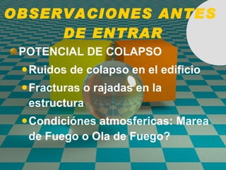 OBSERVACIONES ANTES  DE ENTRAR POTENCIAL DE COLAPSO Ruidos de colapso en el edificio Fracturas o rajadas en la estructura Condiciónes atmosfericas: Marea de Fuego o Ola de Fuego? 