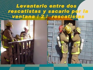 Levantarlo entre dos rescatistas y sacarlo por la ventana / 2 /  rescatistas esperando afuera 