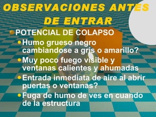 OBSERVACIONES ANTES  DE ENTRAR POTENCIAL DE COLAPSO Humo grueso negro cambiandose a gris o amarillo? Muy poco fuego visible y ventanas calientes y ahumadas Entrada inmediata de aire al abrir puertas o ventanas? Fuga de humo de ves en cuando de la estructura 