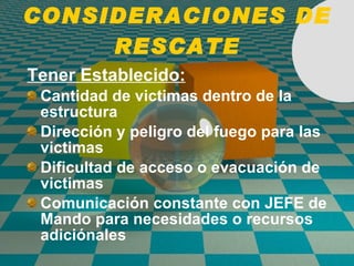 CONSIDERACIONES DE RESCATE Tener Establecido: Cantidad de victimas dentro de la estructura Dirección y peligro del fuego para las victimas Dificultad de acceso o evacuación de victimas Comunicación constante con JEFE de Mando para necesidades o recursos adiciónales 