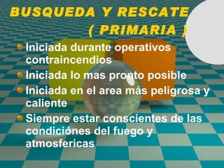 BUSQUEDA Y RESCATE  ( PRIMARIA ) Iniciada durante operativos  contraincendios Iniciada lo mas pronto posible Iniciada en el area más peligrosa y caliente Siempre estar conscientes de las condici ó nes del fuego y atmosfericas 