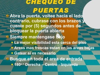 CHEQUEO DE PUERTAS Abra la puerta, voltee hacia el lado contrario, cubrase con los brazos y cuente por (5) segundos antes de bloquear la puerta abierta Siempre mantengase bajo La mejor visibilidad esta cerca del piso Areas mas frescas estan en las areas bajas Gatear si es necesario Busque en toda el area de entrada 180 o =  Derecha – Centro - Izquierda 