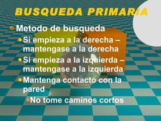 BUSQUEDA PRIMARIA Metodo de busqueda   Si empieza a la derecha – mantengase a la derecha Si empieza a la izquierda – mantengase a la izquierda  Mantenga contacto con la pared  No tome caminos cortos 
