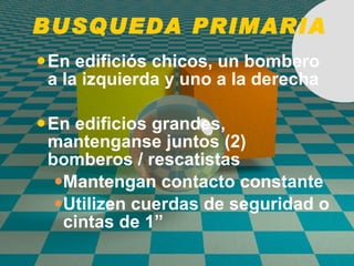 BUSQUEDA PRIMARIA En edifici ó s chicos, un bombero a la izquierda y uno a la derecha En edifici o s grandes, mantenganse juntos (2) bomberos / rescatistas Mantengan contacto constante Utilizen cuerdas de seguridad o cintas de 1” 