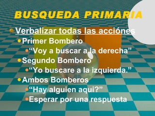 BUSQUEDA PRIMARIA Verbalizar todas las acci ó nes Primer Bombero “ Voy a buscar a la derecha” Segundo Bombero “ Yo buscare a la izquierda.” Ambos Bomberos “ Hay alguien aqui?” Esperar por una respuesta 