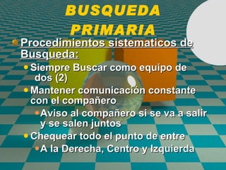 BUSQUEDA PRIMARIA Procedimientos sistematicos de Busqueda:   Siempre Buscar como equipo de  dos (2) Mantener comunicaci ó n constante con el compa ñ ero Aviso al compa ñ ero si se va a salir y se salen juntos Chequear todo el punto de entre A la Derecha, Centro y Izquierda 
