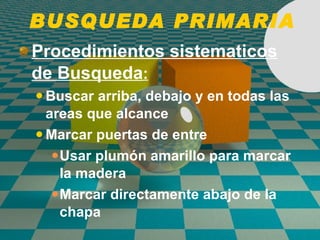 BUSQUEDA PRIMARIA Procedimientos sistematicos de Busqueda : Buscar arriba, debajo y en todas las areas que alcance Marcar puertas de entre Usar plumón amarillo para marcar la madera Marcar directamente abajo de la chapa 