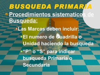 BUSQUEDA PRIMARIA Procedimientos sistematicos de Busqueda: Las Marcas deben incluir: El numero de Cuadrilla o Unidad haciendo la busqueda “ P” o “S” para indicar busqueda Primaria o Secundaria 