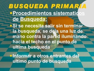 BUSQUEDA PRIMARIA Procedimientos sistematicos de Busqueda: Si se necesita salir sin terminar la busqueda, se deja una luz de mano contra la pared iluminando hacia el techo en el punto de ultima busqueda Informar a otros entrantes del ultimo punto de busqueda   