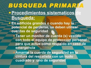 BUSQUEDA PRIMARIA Procedimientos sistematicos de Busqueda: En edificiós grandes o cuando hay la potencial de perderse, se deben utilizar cuerdas de seguridad Tener un monitor de cuerda (s) vestido con todo el equipo de protección personal para que actue como respaldo en caso de emergencia Amarrar la cuerda de seguridad en la cintura del rescatista con un nudo cuadrado y  uno de seguridad 