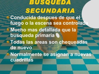 BUSQUEDA SECUNDARIA Conducida despues de que el fuego o la escena sea controlada Mucho mas detallada que la busqueda primaria Todas las areas son chequeadas de nuevo Normalmente se asignan a nuevas cuadrillas 