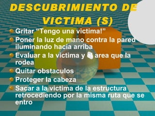 DESCUBRIMIENTO DE  VICTIMA (S) Gritar “Tengo una victima!” Poner la luz de mano contra la pared iluminando hacia arriba Evaluar a la victima y el area que la rodea Quitar obstaculos Proteger la cabeza Sacar a la victima de la estructura retrocediendo por la misma ruta que se entro 