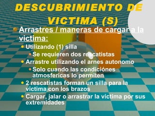 DESCUBRIMIENTO DE  VICTIMA (S) Arrastres / maneras de cargar a la victima: Utilizando (1) silla Se requieren dos rescatistas Arrastre utilizando el arnes autonomo Solo cuando las condici ó nes atmosfericas lo permiten 2 rescatistas forman un silla para la victima con los brazos Cargar, jalar o arrastrar la victima por sus extremidades 