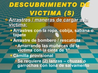 DESCUBRIMIENTO DE  VICTIMA (S) Arrastres / maneras de cargar a la victima: Arrastres con la ropa, cobija, sabana o tapete Arrastre de bombero / rescatista Amarrando las mu ñ ecas de la victima con la cinta de 1” Camilla provisional Se requiere (2) lanzas – chuzas o garrochas con lona de salvamento 