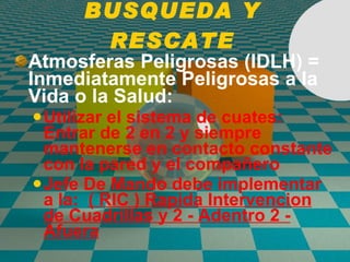 BUSQUEDA Y RESCATE Atmosferas Peligrosas (IDLH) = Inmediatamente Peligrosas a la Vida o la Salud:  Utilizar el sistema de cuates: Entrar de 2 en 2 y siempre mantenerse en contacto constante con la pared y el compañero Jefe De Mando debe implementar a la:  ( RIC ) Rapida Intervencion de Cuadrillas y 2 - Adentro 2 - Afuera 