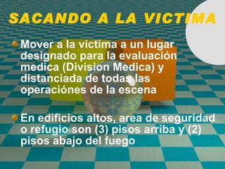 SACANDO A LA VICTIMA Mover a la victima a un lugar designado para la evaluaci ó n medica (Division Medica) y distanciada de todas las operaci ó nes de la escena En edifici o s altos, area de seguridad o refugio son (3) pisos arriba y (2) pisos abajo del fuego 